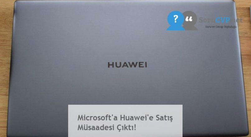 Microsoft’a Huawei’e Satış Müsaadesi Çıktı!